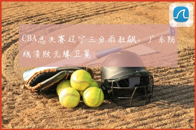 CBA总决赛辽宁三分雨狂飙，广东防线溃败无缘卫冕