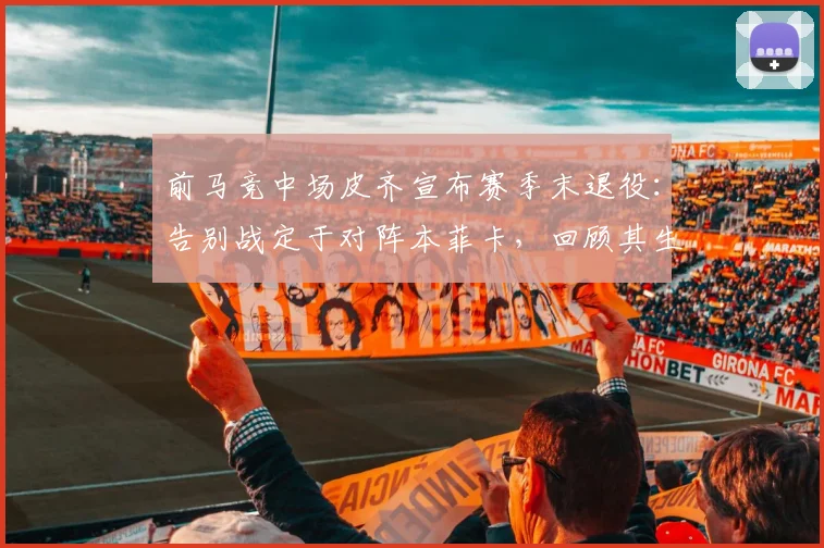 前马竞中场皮齐宣布赛季末退役：告别战定于对阵本菲卡，回顾其生涯与退役原因