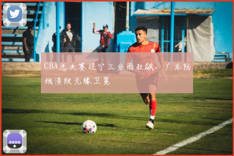 CBA总决赛辽宁三分雨狂飙，广东防线溃败无缘卫冕