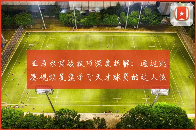 亚马尔实战技巧深度拆解：通过比赛视频复盘学习天才球员的过人技术与战术意识