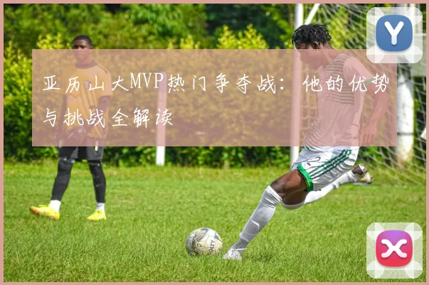 亚历山大MVP热门争夺战：他的优势与挑战全解读