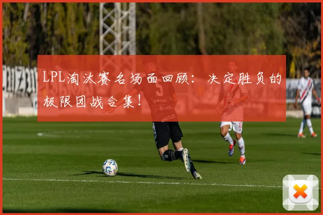 LPL淘汰赛名场面回顾：决定胜负的极限团战合集！