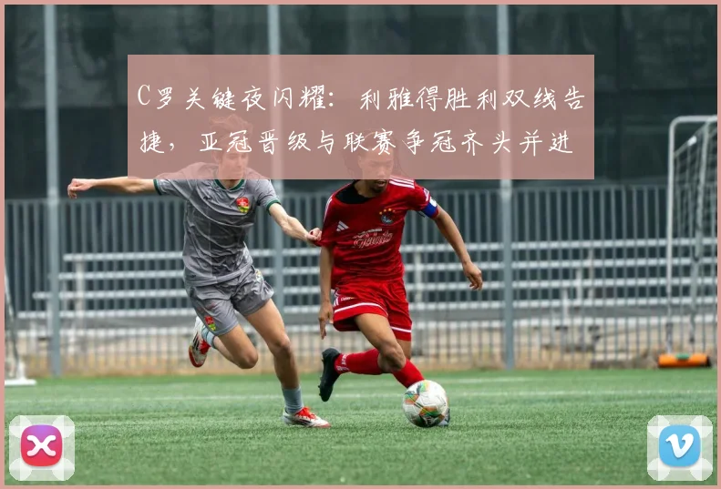 C罗关键夜闪耀：利雅得胜利双线告捷，亚冠晋级与联赛争冠齐头并进