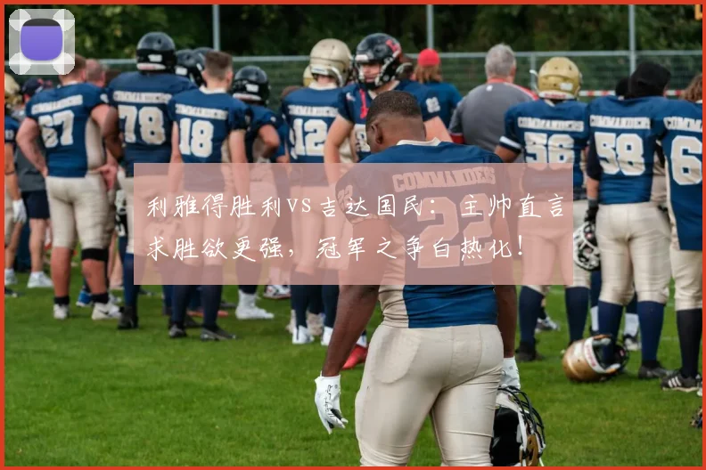 利雅得胜利vs吉达国民：主帅直言求胜欲更强，冠军之争白热化！