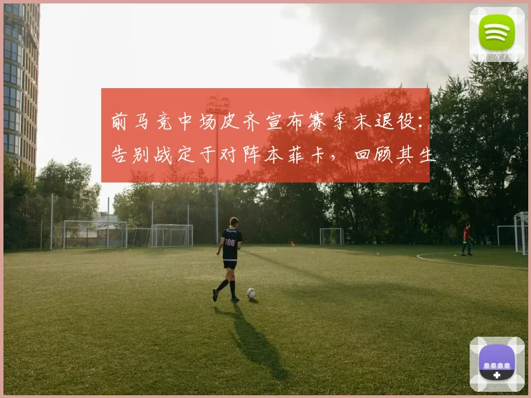 前马竞中场皮齐宣布赛季末退役：告别战定于对阵本菲卡，回顾其生涯与退役原因