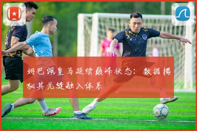 姆巴佩皇马延续巅峰状态:数据揭秘其无缝融入体系