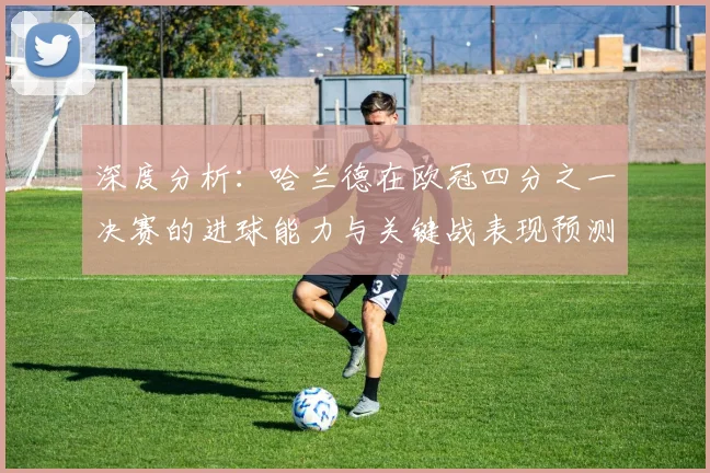 深度分析：哈兰德在欧冠四分之一决赛的进球能力与关键战表现预测