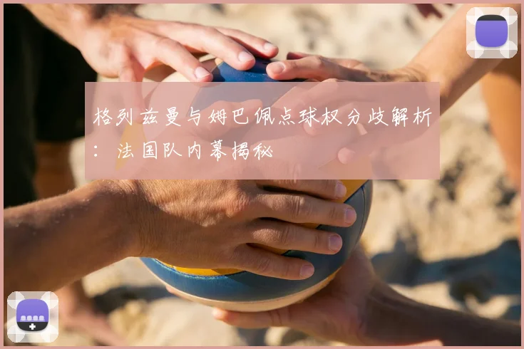 格列兹曼与姆巴佩点球权分歧解析:法国队内幕揭秘