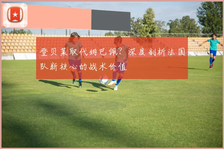 登贝莱取代姆巴佩？深度剖析法国队新核心的战术价值