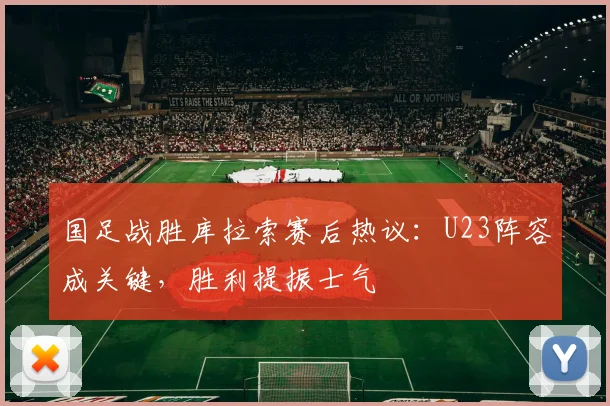 国足战胜库拉索赛后热议：U23阵容成关键，胜利提振士气
