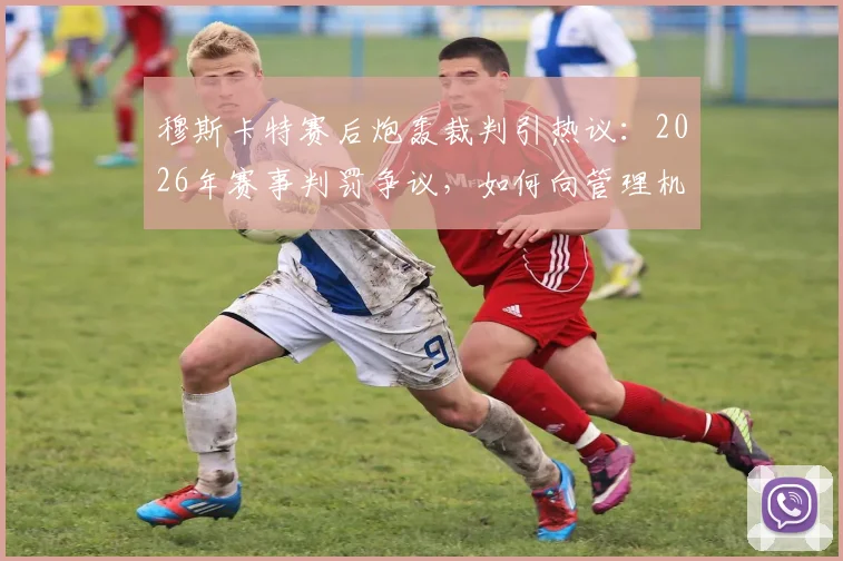穆斯卡特赛后炮轰裁判引热议：2026年赛事判罚争议，如何向管理机构申诉要说法？