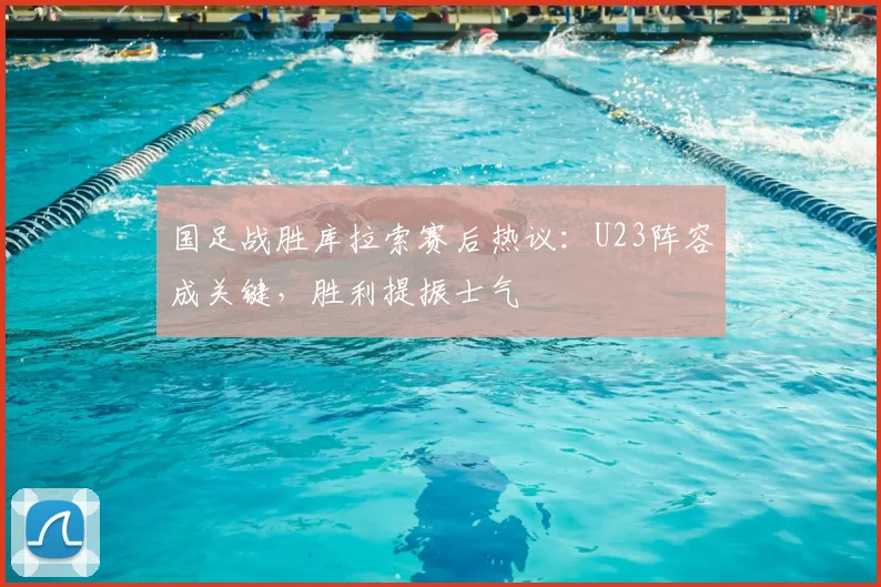 国足战胜库拉索赛后热议：U23阵容成关键，胜利提振士气