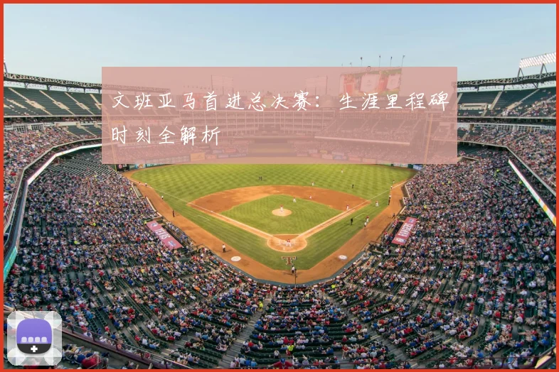 文班亚马首进总决赛：生涯里程碑时刻全解析