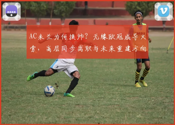AC米兰为何换帅？无缘欧冠成导火索，高层同步离职与未来重建方向解析