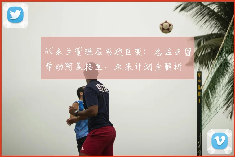 AC米兰管理层或迎巨变：总监去留牵动阿莱格里，未来计划全解析