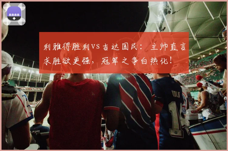 利雅得胜利vs吉达国民：主帅直言求胜欲更强，冠军之争白热化！