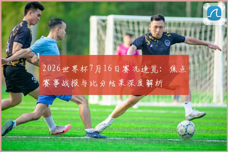 2026世界杯7月16日赛况速览：焦点赛事战报与比分结果深度解析