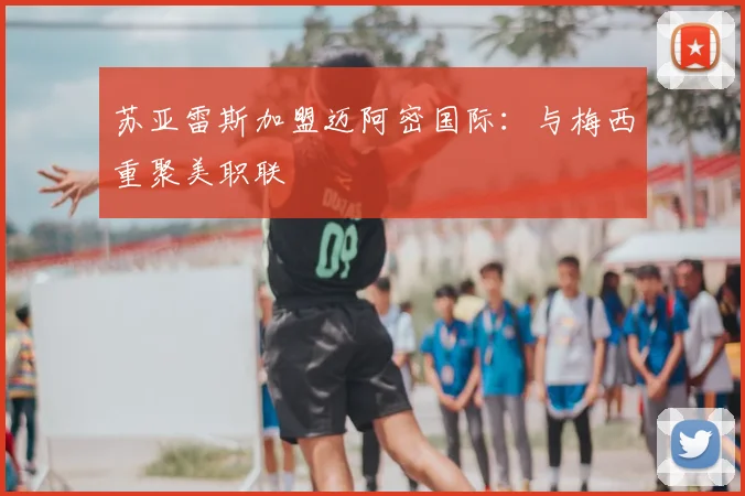 苏亚雷斯加盟迈阿密国际：与梅西重聚美职联